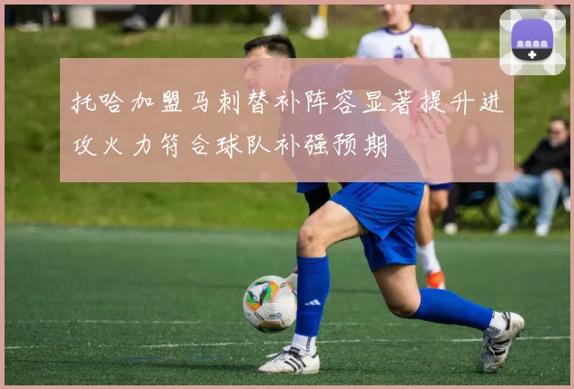 托哈加盟马刺替补阵容显著提升进攻火力符合球队补强预期