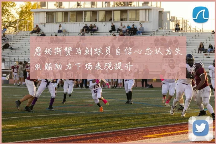 詹姆斯赞马刺球员自信心态认为失利能助力下场表现提升