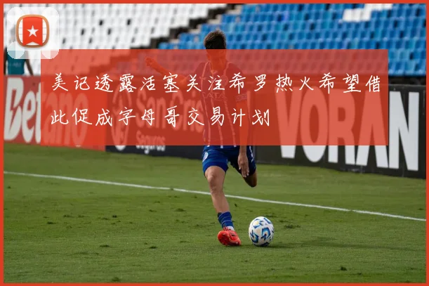 美记透露活塞关注希罗热火希望借此促成字母哥交易计划