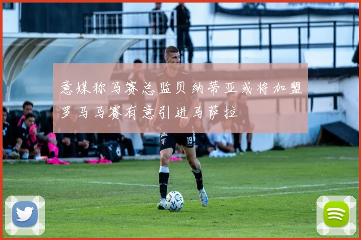 意媒称马赛总监贝纳蒂亚或将加盟罗马马赛有意引进马萨拉