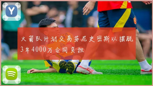火箭队计划交易芬尼史密斯以摆脱3年4000万合同负担