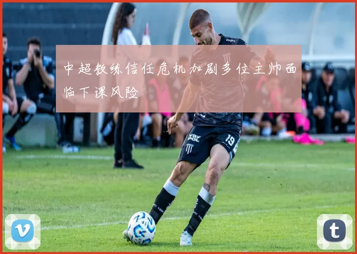 中超教练信任危机加剧多位主帅面临下课风险