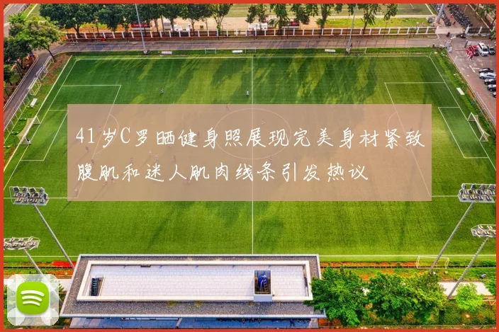 41岁C罗晒健身照展现完美身材紧致腹肌和迷人肌肉线条引发热议