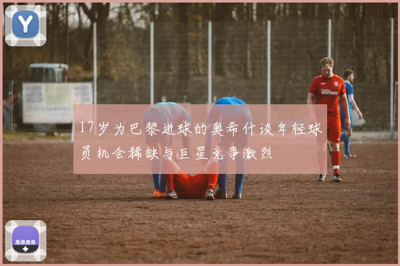 17岁为巴黎进球的奥希什谈年轻球员机会稀缺与巨星竞争激烈