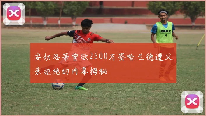 安切洛蒂曾欲2500万签哈兰德遭父亲拒绝的内幕揭秘