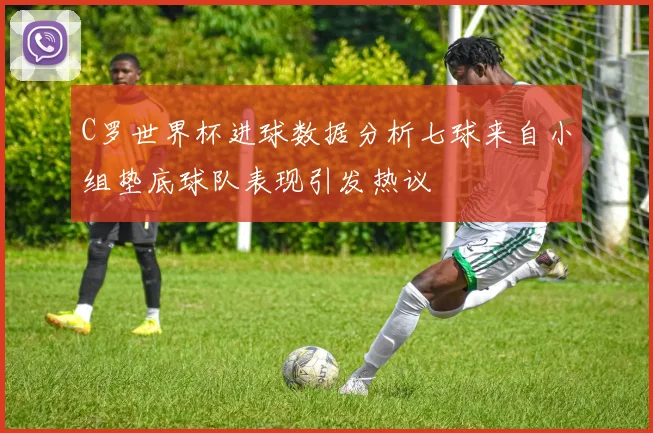 C罗世界杯进球数据分析七球来自小组垫底球队表现引发热议