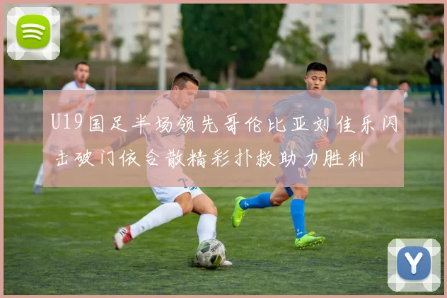U19国足半场领先哥伦比亚刘佳乐闪击破门依合散精彩扑救助力胜利