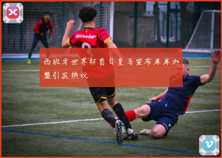 西班牙世界杯首日皇马宣布库库加盟引发热议