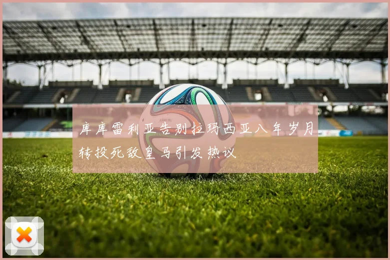 库库雷利亚告别拉玛西亚八年岁月转投死敌皇马引发热议