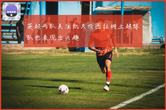 英超两队关注凯夫伦图拉姆土超球队也表现出兴趣