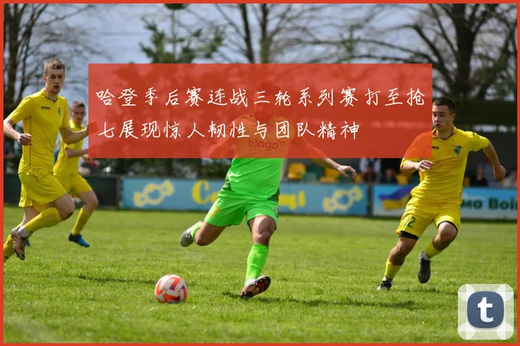 哈登季后赛连战三轮系列赛打至抢七展现惊人韧性与团队精神