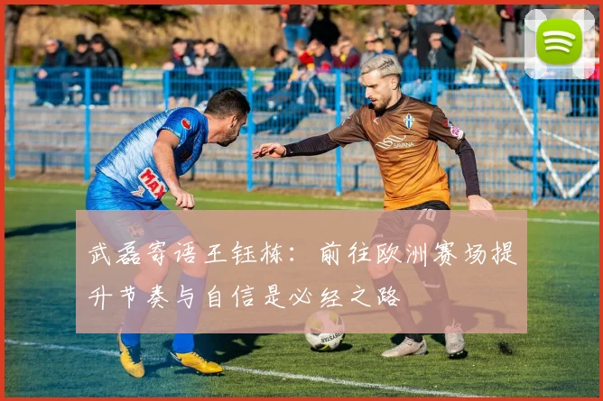 武磊寄语王钰栋：前往欧洲赛场提升节奏与自信是必经之路