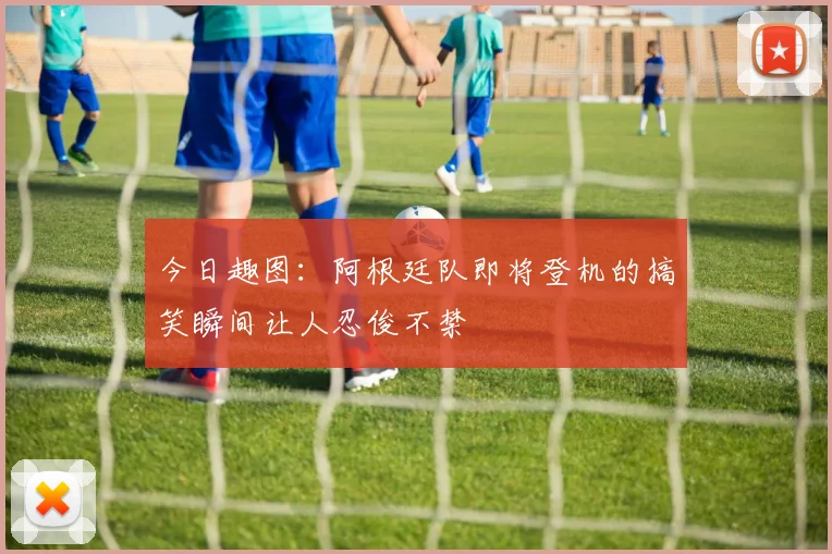 今日趣图：阿根廷队即将登机的搞笑瞬间让人忍俊不禁