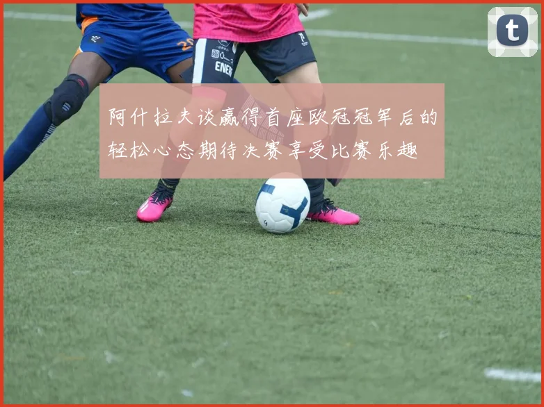 阿什拉夫谈赢得首座欧冠冠军后的轻松心态期待决赛享受比赛乐趣