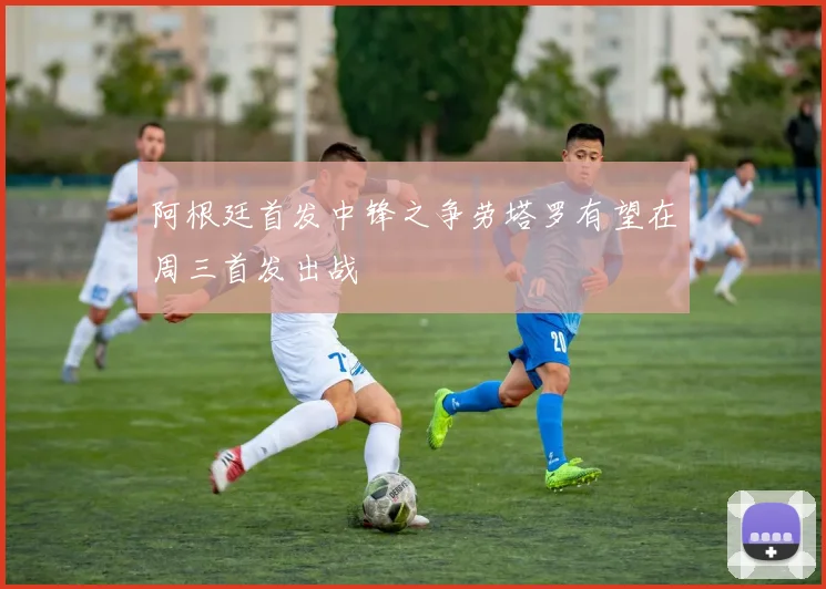 阿根廷首发中锋之争劳塔罗有望在周三首发出战