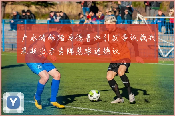 卢永涛踩踏马德鲁加引发争议裁判果断出示黄牌惹球迷热议