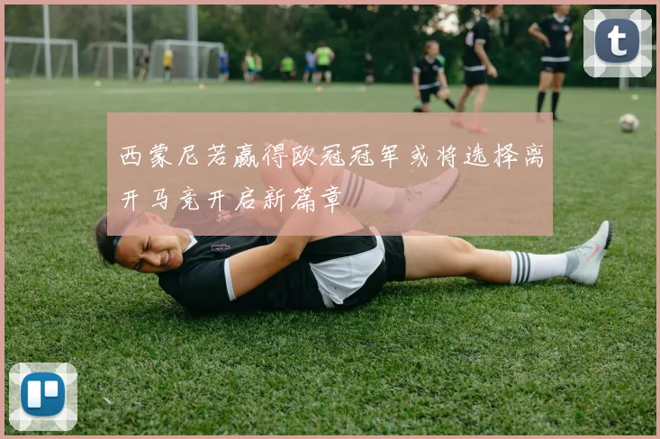 西蒙尼若赢得欧冠冠军或将选择离开马竞开启新篇章