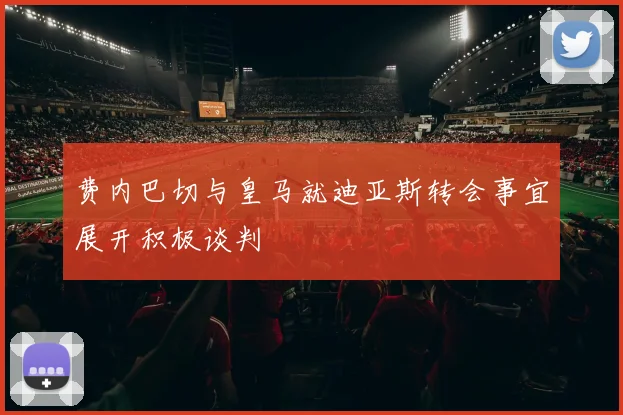 费内巴切与皇马就迪亚斯转会事宜展开积极谈判