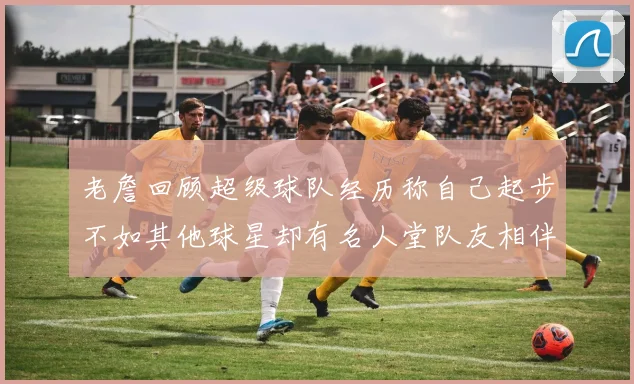老詹回顾超级球队经历称自己起步不如其他球星却有名人堂队友相伴